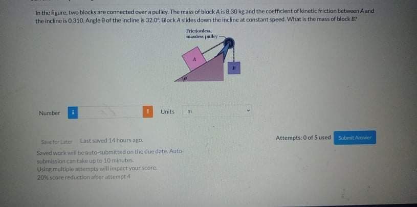 In the figure, two blocks are connected over a pulley. The mass of block A is 8.30 kg and the coefficient of kinetic friction between A and
the incline is 0.310. Angle e of the incline is 32.0. Block A slides down the incline at constant speed. What is the mass of block B?
Frictionles,
massless puilley
Number
Units
Attempts: 0 of 5 used
Submit Anwer
Save for Later
Last saved 14 hours ago.
Saved work will be auto-subrnitted on the due date. Auto-
submission can take up to 10 minutes.
Using multiple attempts will impact your score.
20% score reduction after attempt 4
