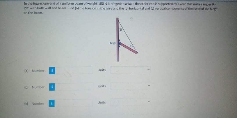 In the figure, one end of a uniform beam of weight 100 N is hinged to a wall; the other end is supported by a wire that makes angles 8-
29 with both wall and beam. Find (a) the tension in the wire and the (b) horizontal anid (c) vertical components of the force of the hinge
on the beam.
Hinge
(a) Number
Units
Units
(b) Number
Units
(c) Nurmiber

