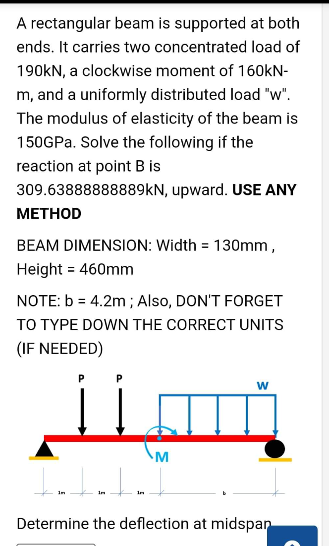 A rectangular beam is supported at both
ends. It carries two concentrated load of
190KN, a clockwise moment of 160KN-
m, and a uniformly distributed load "w".
The modulus of elasticity of the beam is
150GPA. Solve the following if the
reaction at point B is
309.63888888889KN, upward. USE ANY
МЕТНOD
BEAM DIMENSION: Width = 130mm ,
%3D
Height = 460mm
%3D
NOTE: b = 4.2m ; Also, DON'T FORGET
TO TYPE DOWN THE CORRECT UNITS
(IF NEEDED)
P
W
M
1m
1m
1m
Determine the deflection at midspan
