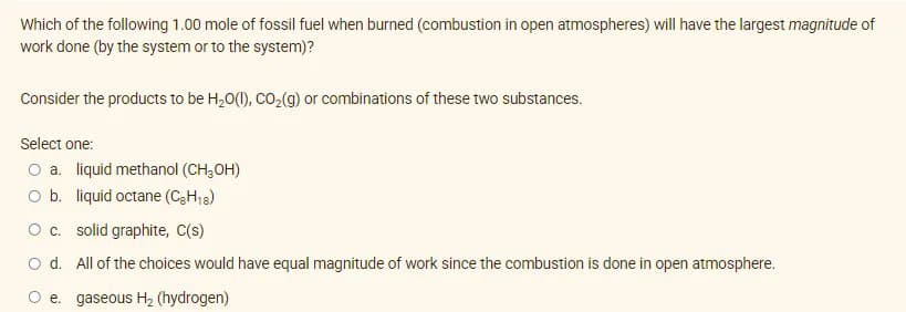 Which of the following 1.00 mole of fossil fuel when burned (combustion in open atmospheres) will have the largest magnitude of
work done (by the system or to the system)?
Consider the products to be H,0(1), CO,(g) or combinations of these two substances.
Select one:
O a. liquid methanol (CH,OH)
O b. liquid octane (C3H13)
Oc. solid graphite, C(s)
o d. All of the choices would have equal magnitude of work since the combustion is done in open atmosphere.
O e. gaseous H2 (hydrogen)

