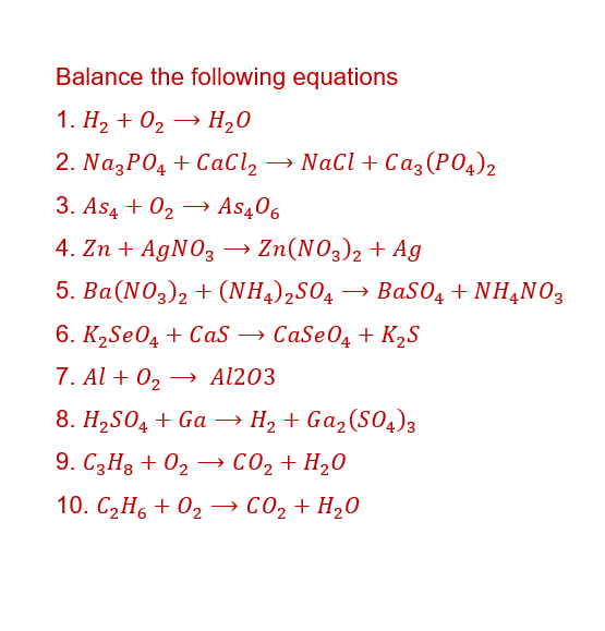 Balance the following equations
1. H₂ + O₂ → H₂O
2. Na3PO4 +CaCl₂ → NaCl + Ca3(PO4)2
3. AS4 + 0₂ →→ AS406
4. Zn + AgNO3 → Zn(NO3)2 + Ag
5. Ba(NO3)2 + (NH4)₂SO4 BaSO4 + NH4NO3
6. K₂SO4 + CaS → CaSeO4 + K₂S
7. Al + 0₂ →→ Al203
8. H₂SO4 + Ga → H₂ + Ga₂(SO4)3
9. C3H8 + O₂ →→ CO₂ + H₂O
10. CzH+ 0,→ CO,+H,O