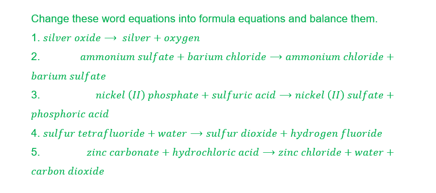 Change these word equations into formula equations and balance them.
1. silver oxide → silver + oxygen
2.
ammonium sulfate + barium chloride → ammonium chloride +
barium sulfate
3.
nickel (II) phosphate + sulfuric acid → nickel (II) sulfate +
phosphoric acid
4. sulfur tetrafluoride + water → sulfur dioxide + hydrogen fluoride
zinc carbonate + hydrochloric acid → zinc chloride + water +
5.
carbon dioxide