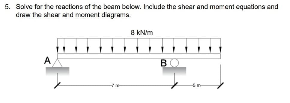 5. Solve for the reactions of the beam below. Include the shear and moment equations and
draw the shear and moment diagrams.
A
-7 m
8 kN/m
B
5 m