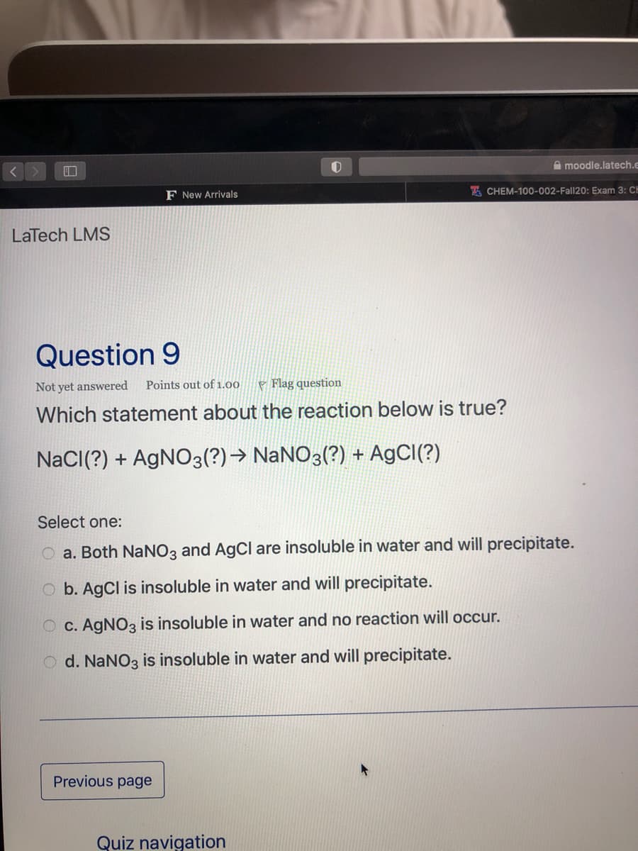 A moodle.latech.e
F New Arrivals
E CHEM-100-002-Fall20: Exam 3: CH
LaTech LMS
Question 9
Not yet answered
Points out of 1.00
P Flag question
Which statement about the reaction below is true?
NaCI(?) + AGNO3(?)→ NaNO3(?) + A9CI(?)
Select one:
O a. Both NaNO3 and AgCl are insoluble in water and will precipitate.
O b. AgCl is insoluble in water and will precipitate.
O C. AGNO3 is insoluble in water and no reaction will occur.
O d. NANO3 is insoluble in water and will precipitate.
Previous page
Quiz navigation
