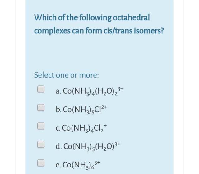 Which of the following octahedral
complexes can form cis/trans isomers?
Select one or more:
a. Co(NH3),(H20),3*
b. Co(NH;),CI²*
c. Co(NH,),Cl,*
С.
d. Co(NH;),(H,O)³*
e. Co(NH;),³*
