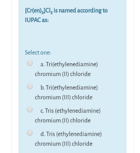 [Cr(en),]Cl, is named according to
IUPAC as:
Select one:
a. Tri(ethylenediamine)
chromium (II) chloride
b. Tri(ethylenediamine)
chromium (III) chloride
c. Tris (ethylenediamine)
chromium (II) chloride
d. Tris (ethylenediamine)
chromium (III) chloride
