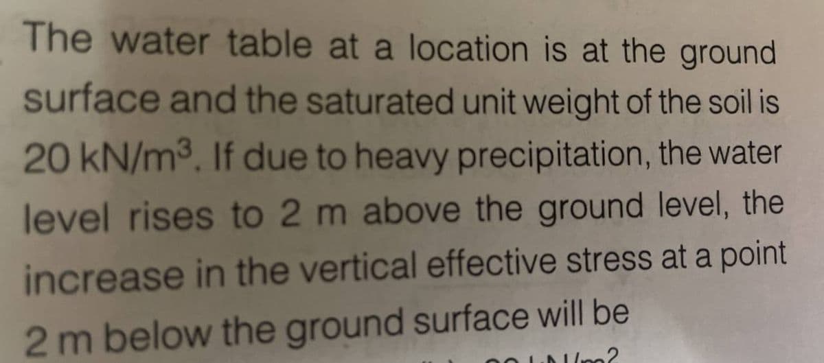 The water table at a location is at the ground
surface and the saturated unit weight of the soil is
20 kN/m³. If due to heavy precipitation, the water
level rises to 2 m above the ground level, the
increase in the vertical effective stress at a point
2 m below the ground surface will be
1m2