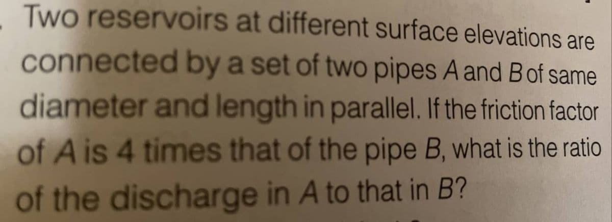 Two reservoirs at different surface elevations are
connected by a set of two pipes A and B of same
diameter and length in parallel. If the friction factor
of A is 4 times that of the pipe B, what is the ratio
of the discharge in A to that in B?
