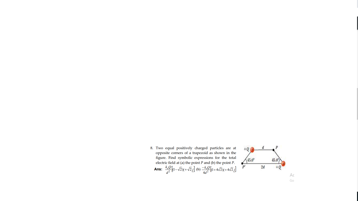 P
8. Two equal positively charged particles are at
opposite corners of a trapezoid as shown in the
figure. Find symbolic expressions for the total
electric field at (a) the point P and (b) the point P.
45.0°
45.0
Ans: (1-2x+ VZj] (b) =k[1+4/2¥ + 4/Z]
2d
+Q
d?
4d?
Ac
Go
