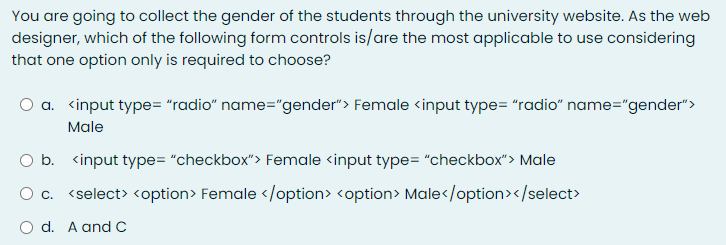 You are going to collect the gender of the students through the university website. As the web
designer, which of the following form controls is/are the most applicable to use considering
that one option only is required to choose?
a. <input type= "radio" name="gender"> Female <input type= "radio" name="gender">
Male
b. <input type= "checkbox"> Female <input type= "checkbox"> Male
O c. <select> <option> Female </option> <option> Male</option></select>
O d. A andC
