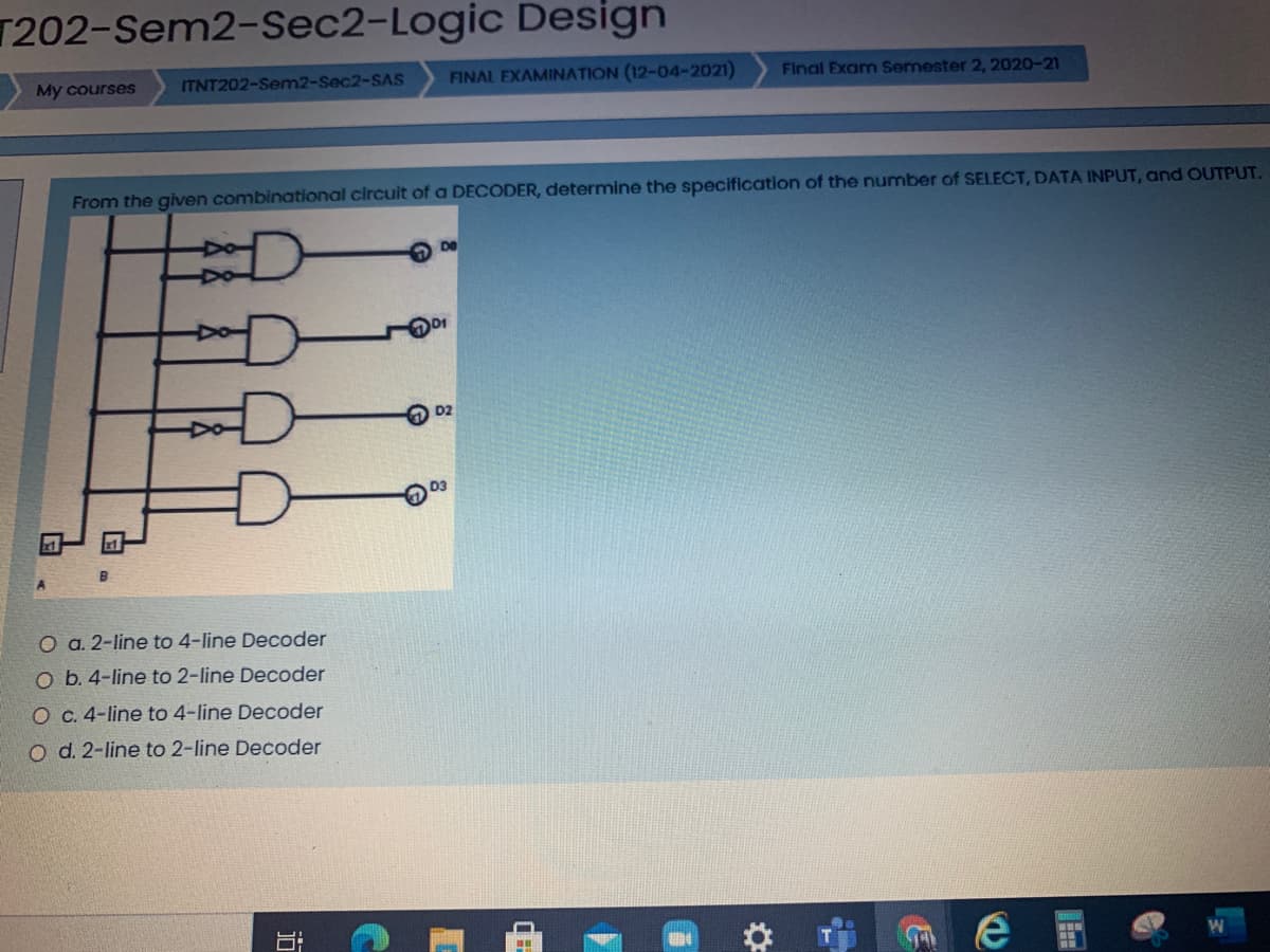 T202-Sem2-Sec2-Logic Design
My courses
ITNT202-Sem2-Sec2-SAS
FINAL EXAMINATION (12-04-2021)
Final Exam Semester 2, 2020-21
From the given combinational circuit of a DECODER, determine the specification of the number of SELECT, DATA INPUT, and OUTPUT.
D2
D3
O a. 2-line to 4-line Decoder
O b. 4-line to 2-line Decoder
O c. 4-line to 4-line Decoder
o d. 2-line to 2-line Decoder
近
