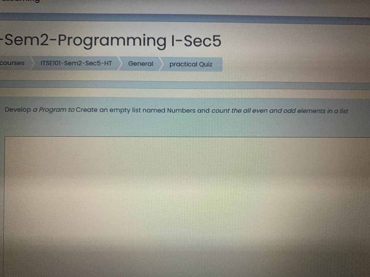 -Sem2-Programming I-Sec5
courses
ITSE101-Sem2-Sec5-HT
General
practical Quiz
Develop a Program to Create an empty list named Numbers and count the all even and odd elements in a list
