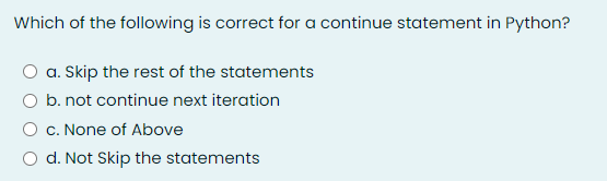 Which of the following is correct for a continue statement in Python?
a. Skip the rest of the statements
O b. not continue next iteration
c. None of Above
d. Not Skip the statements
