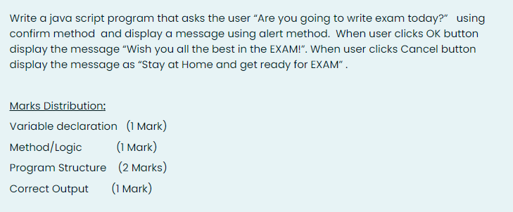 Write a java script program that asks the user "Are you going to write exam today?" using
confirm method and display a message using alert method. When user clicks OK button
display the message "Wish you all the best in the EXAM!". When user clicks Cancel button
display the message as "Stay at Home and get ready for EXAM".
Marks Distribution:
Variable declaration (1 Mark)
Method/Logic
(1 Mark)
Program Structure (2 Marks)
Correct Output
(1 Mark)
