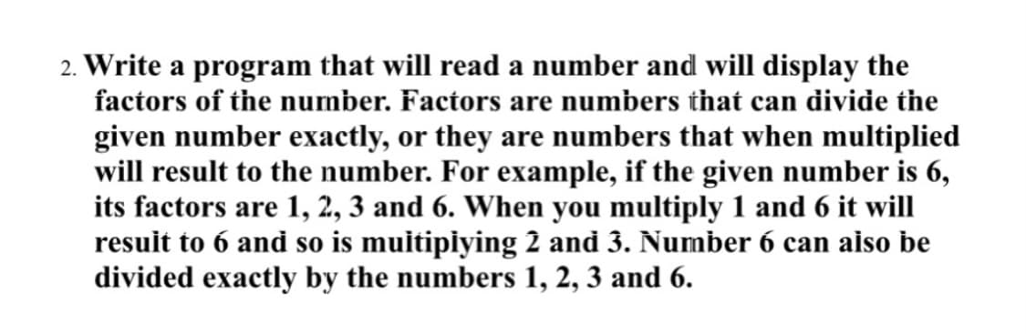 2. Write a program that will read a number and will display the
factors of the number. Factors are numbers that can divide the
given number exactly, or they are numbers that when multiplied
will result to the number. For example, if the given number is 6,
its factors are 1, 2, 3 and 6. When you multiply 1 and 6 it will
resuit to 6 and so is muitipiying 2 and 3. Number 6 can aiso be
divided exactly by the numbers 1, 2, 3 and 6.
