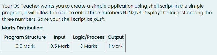 Your OS Teacher wants you to create a simple application using shell script. In the simple
program, it will allow the user to enter three numbers NI,N2,N3. Display the largest among the
three numbers. Save your shell script as pl.sh.
Marks Distribution:
Program Structure
Input Logic/Process Output
0.5 Mark
0.5 Mark
3 Marks
1 Mark
