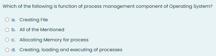 Which of the following is function of process management component of Operating System?
O a. Creating File
O b. All of the Mentioned
O c. Allocating Memory for process
O d. Creating, loading and executing of processes
