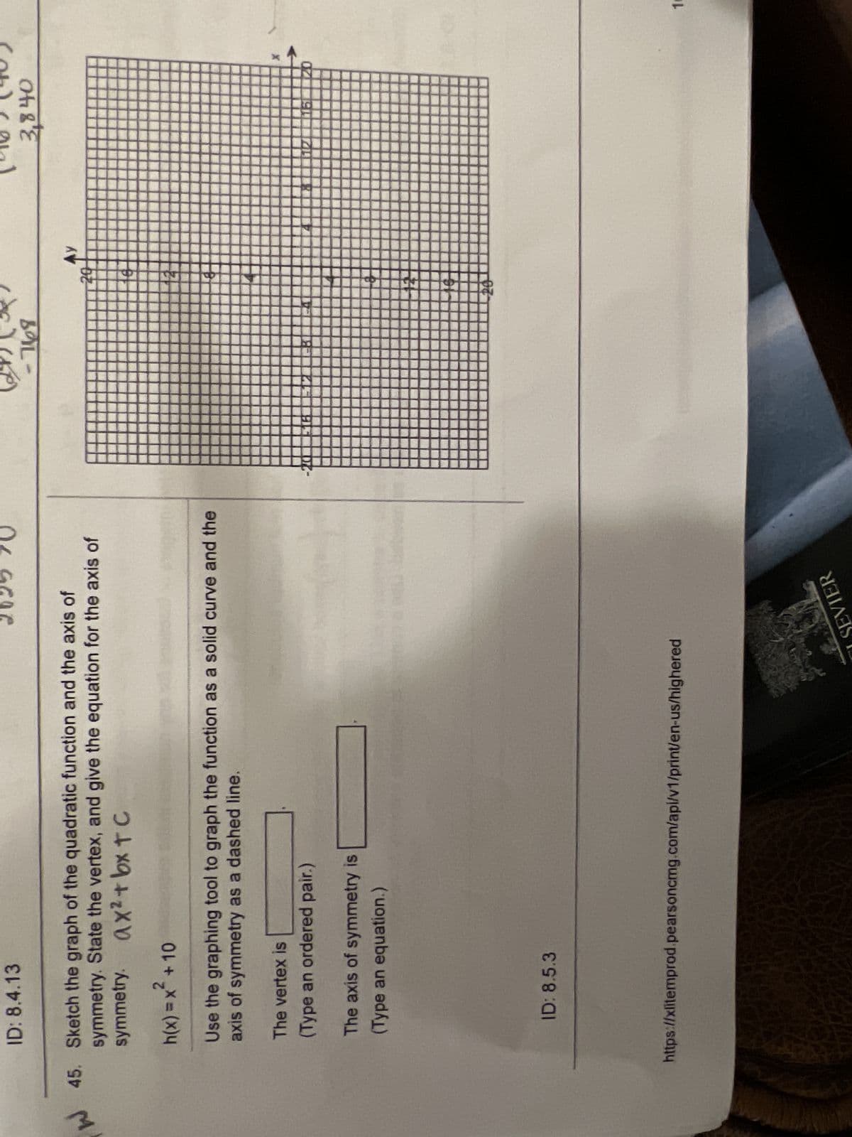 W
ID: 8.4.13
45. Sketch the graph of the quadratic function and the axis of
symmetry. State the vertex, and give the equation for the axis of
symmetry. ax² + bx tc
h(x) = x + 10
Use the graphing tool to graph the function as a solid curve and the
axis of symmetry as a dashed line.
The vertex is
(Type an ordered pair.)
The axis of symmetry is
(Type an equation.)
ID: 8.5.3
https://xlitemprod.pearsoncmg.com/api/v1/print/en-us/highered
SEVIER
-768
Ay
3,840
1