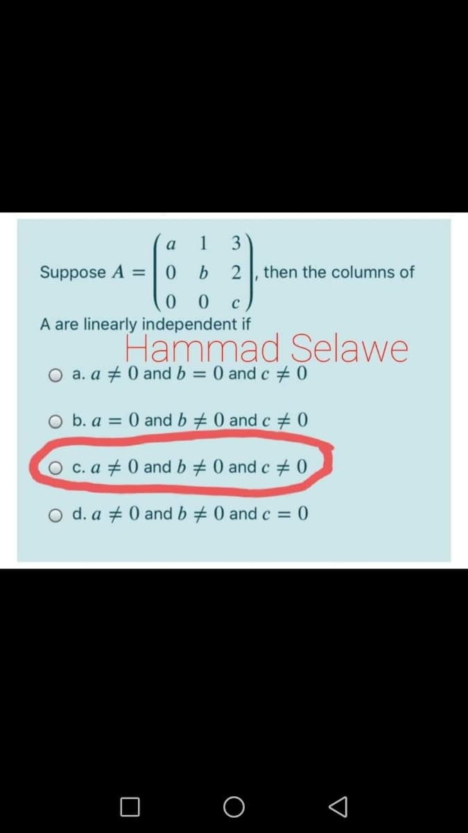 a
1
3
Suppose A =
0.
then the columns of
0 0
A are linearly independent if
Hammad Selawe
O a. a + 0 and b = 0 and c # 0
O b. a = 0 and b 0 and c + 0
O c. a + 0 and b + 0 and c + 0
O d. a + 0 and b 0 and c = 0
