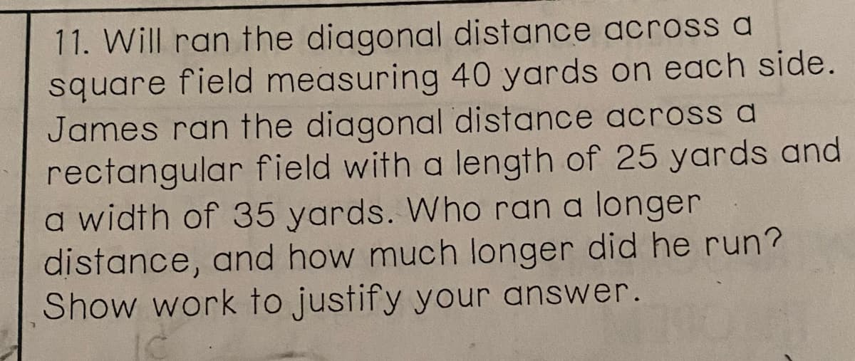 11. Will ran the diagonal distance across a
square field measuring 40 yards on each side.
James ran the diagonal distance across a
rectangular field with a length of 25 yards and
a width of 35 yards. Who ran a longer
distance, and how much longer did he run?
Show work to justify your answer.
