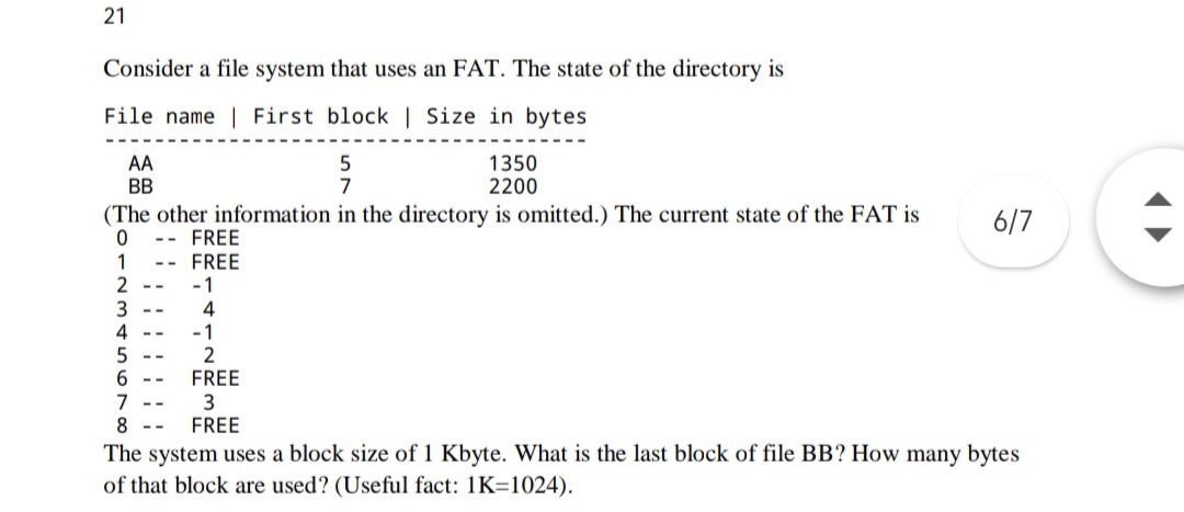 21
Consider a file system that uses an FAT. The state of the directory is
File name | First block | Size in bytes
AA
BB
1350
2200
7
(The other information in the directory is omitted.) The current state of the FAT is
6/7
FREE
--
-- FREE
-1
4
-1
2
FREE
1
2
7
8.
FREE
The system uses a block size of 1 Kbyte. What is the last block of file BB? How many bytes
of that block are used? (Useful fact: 1K=1024).
