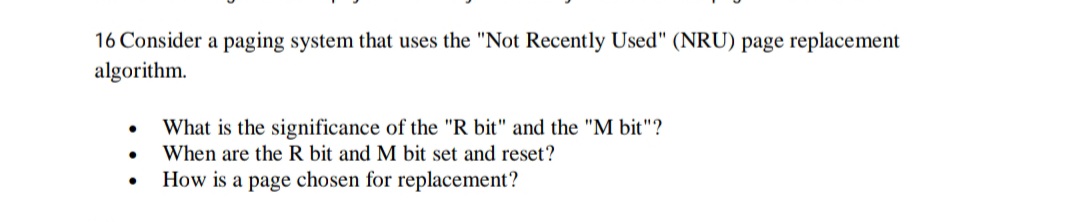 16 Consider a paging system that uses the "Not Recently Used" (NRU) page replacement
algorithm.
What is the significance of the "R bit" and the "M bit"?
When are the R bit and M bit set and reset?
How is a page chosen for replacement?
