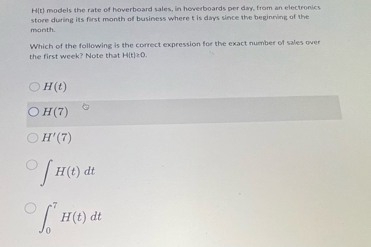 H(t) models the rate of hoverboard sales, in hoverboards per day, from an electronics
store during its first month of business where t is days since the beginning of the
month.
Which of the following is the correct expression for the exact number of sales over
the first week? Note that H(t)20.
H(t)
OH(7)
H'(7)
H(t) dt
| H(t) dt
