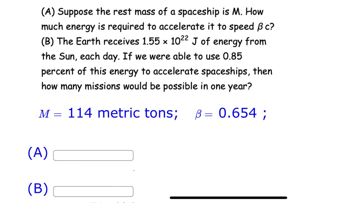 (A) Suppose the rest mass of a spaceship is M. How
much energy is required to accelerate it to speed ß c?
(B) The Earth receives 1.55 x 1022 J of energy from
the Sun, each day. If we were able to use 0.85
percent of this energy to accelerate spaceships, then
how many missions would be possible in one year?
B = 0.654 ;
M 114 metric tons;
(A)
(B)
=