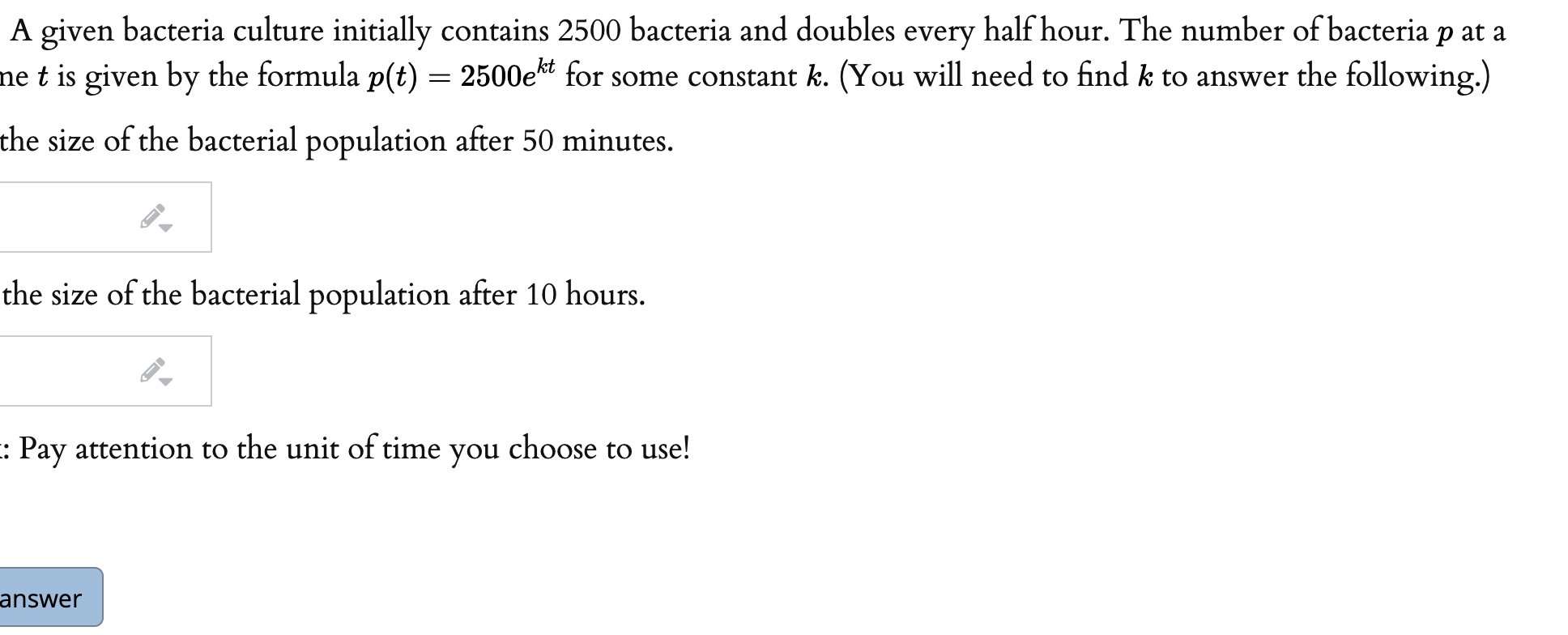 A given bacteria culture initially contains 2500 bacteria and doubles every half hour. The number of bacter
ne t is given by the formula p(t) = 2500e*t for some constant k. (You will need to find k to answer the follo
the size of the bacterial population after 50 minutes.
the size of the bacterial population after 10 hours.

