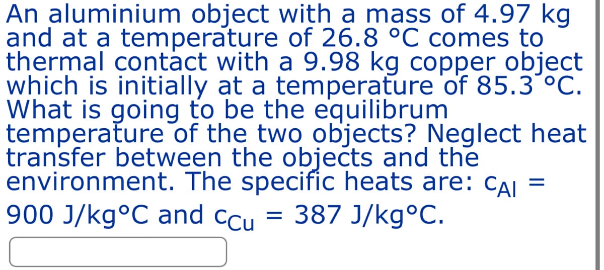 An aluminium object with a mass of 4.97 kg
and at a temperature of 26.8 °C comes to
thermal contact with a 9.98 kg copper object
which is initially at a temperature of 85.3 °C.
What is going to be the equilibrum
temperature of the two objects? Neglect heat
transfer between the objects and the
environment. The specific heats are: CAI =
900 J/kg°C and ccu = 387 J/kg°C.