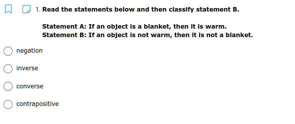 1. Read the statements below and then classify statement B.
Statement A: If an object is a blanket, then it is warm.
Statement B: If an object is not warm, then it is not a blanket.
negation
inverse
converse
contrapositive
