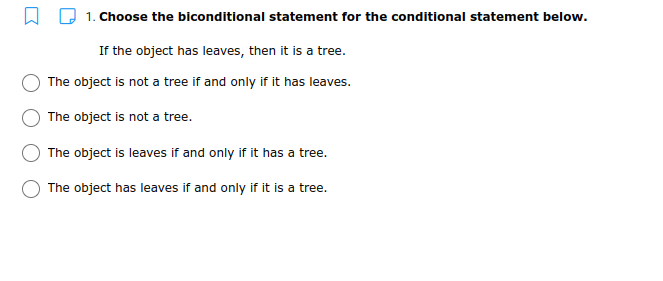 1. Choose the biconditional statement for the conditional statement below.
If the object has leaves, then it is a tree.
The object is not a tree if and only if it has leaves.
The object is not a tree.
The object is leaves if and only if it has a tree.
The object has leaves if and only if it is a tree.
