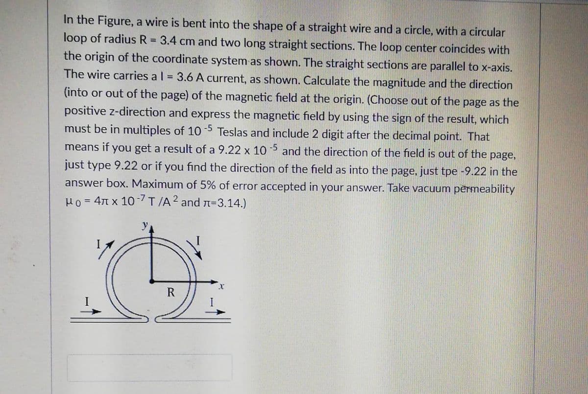 In the Figure, a wire is bent into the shape of a straight wire and a circle, with a circular
loop of radius R = 3.4 cm and two long straight sections. The loop center coincides with
%3D
the origin of the coordinate system as shown. The straight sections are parallel to x-axis.
The wire carries a l = 3.6 A current, as shown. Calculate the magnitude and the direction
(into or out of the page) of the magnetic field at the origin. (Choose out of the page as the
positive z-direction and express the magnetic field by using the sign of the result, which
must be in multiples of 10 5 Teslas and include 2 digit after the decimal point. That
means if you get a result of a 9.22 x 10 and the direction of the field is out of the page,
just type 9.22 or if you find the direction of the field as into the page, just tpe -9.22 in the
answer box. Maximum of 5% of error accepted in your answer. Take vacuum permeability
Ho = 4T x 107T/A2 and n=3.14.)
R
