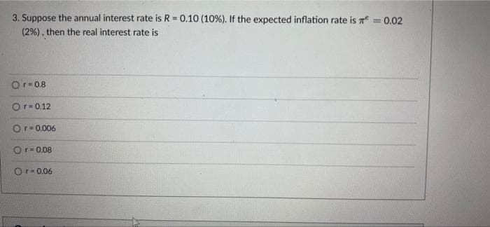 3. Suppose the annual interest rate is R = 0.10 (10%). If the expected inflation rate is n =0.02
(2%), then the real interest rate is
!3!
%3D
Or- 0.8
Or= 0.12
Or- 0.006
Or= 0.08
Or- 0.06
