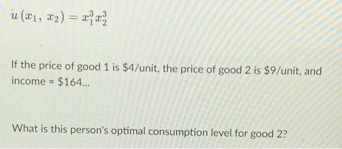 u (#1, #2) = x}x;
If the price of good 1 is $4/unit, the price of good 2 is $9/unit, and
income = $164...
What is this person's optimal consumption level for good 2?
