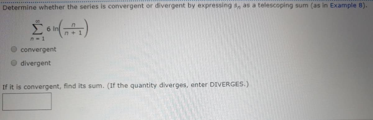 Determine whether the series is convergent or divergent by expressing s, as a telescoping sum (as in Example 8).
6 In
n + 1
n = 1
O convergent
O divergent
If it is convergent, find its sum. (If the quantity diverges, enter DIVERGES.)

