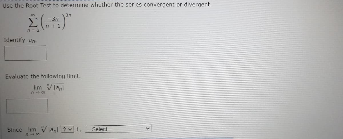 Use the Root Test to determine whether the series convergent or divergent.
3n
Σ
-3n
n + 1
n = 2
Identify an.
Evaluate the following limit.
lim Vlanl
n - 00
Select---
lim
n - 00
Since
lanl ? v
