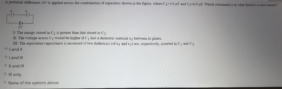 A potential difference AV is applied across the combination of capacitors shown in the figure, where Cı=3.0 µF and C2=6.0 µF. Which statement(s) in what follows is/are correct?
AV
I: The energy stored in Ci is greater than that stored in C2.
II: The voltage across C1 would be higher if C1 had a dielectric material K between its plates.
III: The equivalent capacitance is increased if two dielectrics (of K1 and K2) are, respectively, inserted in C1 and C2.
I and II
I and III
Il and III
O II only.
None of the options above.
