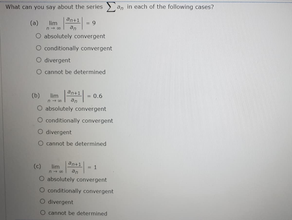 What can you say about the series
an
in each of the following cases?
an+1
(a)
lim
n - c0
an
O absolutely convergent
O conditionally convergent
O divergent
cannot be determined
an+1
(b)
lim
= 0.6
n - 00
an
O absolutely convergent
conditionally convergent
divergent
O cannot be determined
an+1
(c)
lim
= 1
an
O absolutely convergent
O conditionally convergent
O divergent
cannot be determined
