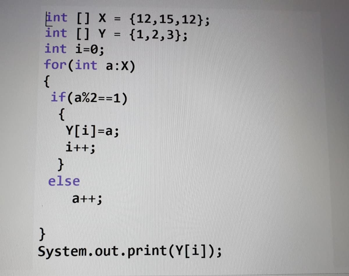 int [] X =
int [] Y
int i=0;
{12,15,12};
{1,2,3};
%3D
for (int a:X)
{
if(a%2==1)
{
Y[i]=a;
i++;
else
a++;
}
System.out.print(Y[i]);
