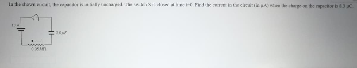 In the shown circuit, the capacitor is initially uncharged. The switch S is closed at time t=0. Find the current in the circuit (in uA) when the charge on the capacitor is 8.3 uC.
10 V
=20 uF
0.05 MO
