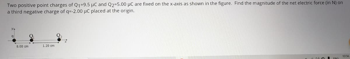 Two positive point charges of Q1=9.5 µC and Q2=5.00 µC are fixed on the x-axis as shown in the figure. Find the magnitude of the net electric force (in N) on
a third negative charge of q=-2.00 µC placed at the origin.
8.00 cm
1.20 cm
10:56

