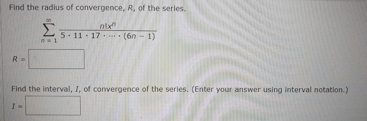 Find the radius of convergence, R, of the series.
n!x"
5 11 17
(6n – 1)
n = 1
R =
Find the interval, I, of convergence of the series. (Enter your answer using interval notation.)
