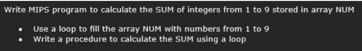 Write MIPS program to calculate the SUM of integers from 1 to 9 stored in array NUM
Use a loop to fill the array NUM with numbers from 1 to 9
Write a procedure to calculate the SUM using a loop
