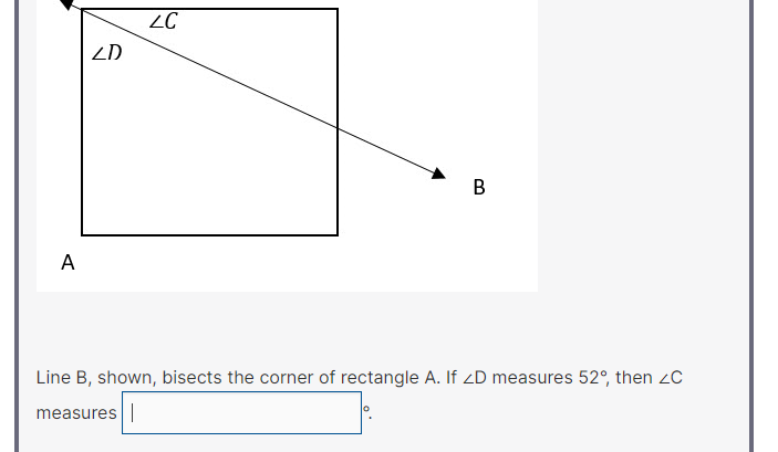 ZD
B
A
Line B, shown, bisects the corner of rectangle A. If <D measures 52°, then 2C
measures||
