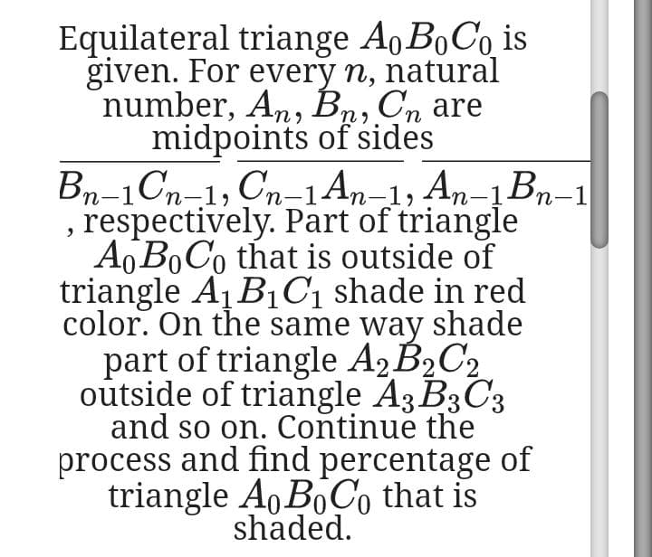 Equilateral triange Ao B0CO is
given. For every n, natural
number, An, Bn, Cn are
midpoints of sides
Bn-1Cn-1, Cn-1An–1, An-1Bn-1
respectively. Part of triangle
A BOC0 that is outside of
triangle A1B1C1 shade in red
color. On the same way shade
part of triangle A¸B½C2
outside of triangle A3 B3C3
and so on. Continue the
process and find percentage of
triangle Ao BoÇo that is
shaded.
