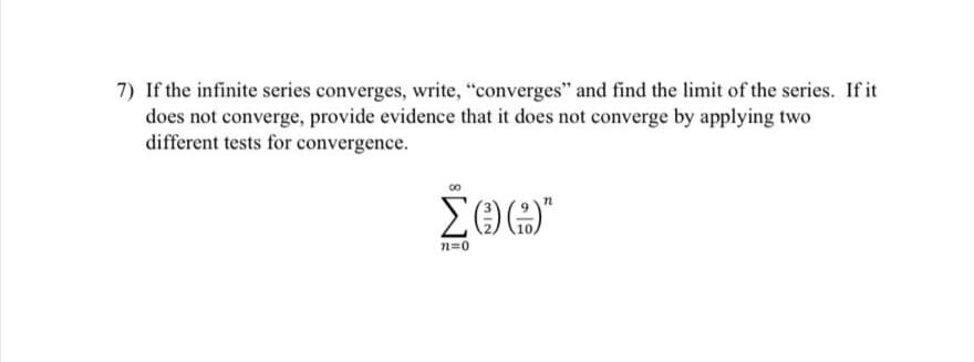 7) If the infinite series converges, write, "converges" and find the limit of the series. If it
does not converge, provide evidence that it does not converge by applying two
different tests for convergence.
n=0
