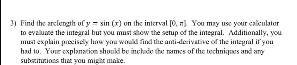 3) Find the arclength of y = sin (x) on the interval [0, a]. You may use your calculator
to evaluate the integral but you must show the setup of the integral. Additionally, you
must explain precisely how you would find the anti-derivative of the integral if you
had to. Your explanation should be include the names of the techniques and any
substitutions that you might make.
