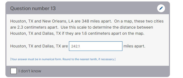 Question number 13
Houston, TX and New Orleans, LA are 348 miles apart. On a map, these two cities
are 2.3 centimeters apart. Use this scale to determine the distance between
Houston, TX and Dallas, TX if they are 1.6 centimeters apart on the map.
Houston, TX and Dallas, TX are 242.1
miles apart.
[Your answer must be in numerical form. Round to the nearest tenth, if necessary.]
I don't know
