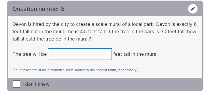 Question number 8
Devon is hired by the city to create a scale mural of a local park. Devon is exactly 6
feet tall but in the mural, he is 4.5 feet tall. If the tree in the park is 30 feet tall, how
tall should the tree be in the mural?
The tree will be |
feet tall in the mural.
[Your answer must be in numerical form. Round to the nearest tenth, if necessary.)
I don't know
